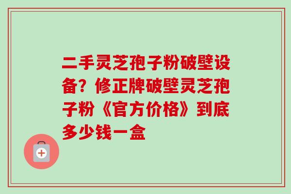 二手灵芝孢子粉破壁设备？修正牌破壁灵芝孢子粉《官方价格》到底多少钱一盒-第1张图片-卓越灵芝孢子粉