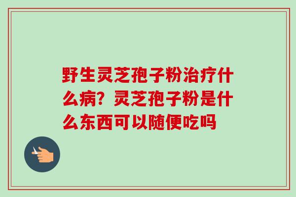 野生灵芝孢子粉治疗什么病?灵芝孢子粉是什么东西可以随便吃吗-第1张图片-卓越灵芝孢子粉 野生灵芝孢子粉治疗什么病?灵芝孢子粉是什么东西可以随便吃吗-第1张图片-卓越灵芝孢子粉