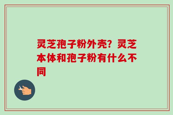 灵芝孢子粉外壳?灵芝本体和孢子粉有什么不同-第1张图片-卓越灵芝孢子粉 灵芝孢子粉外壳?灵芝本体和孢子粉有什么不同-第1张图片-卓越灵芝孢子粉