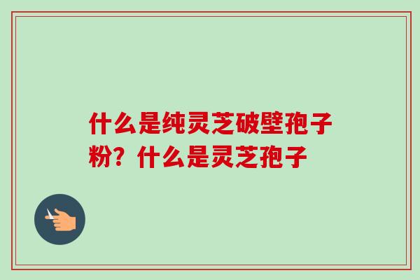 什么是纯灵芝破壁孢子粉？什么是灵芝孢子-第1张图片-卓越灵芝孢子粉