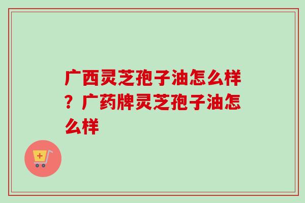 广西灵芝孢子油怎么样?广药牌灵芝孢子油怎么样-第1张图片-卓越灵芝孢子粉 广西灵芝孢子油怎么样?广药牌灵芝孢子油怎么样-第1张图片-卓越灵芝孢子粉