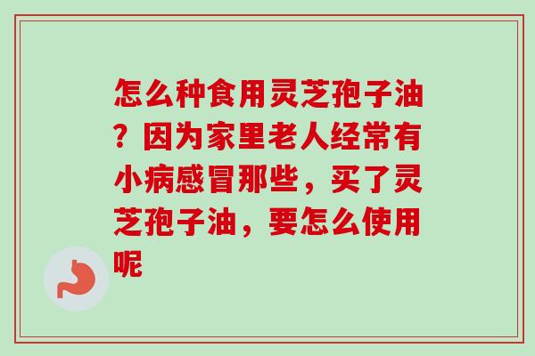 怎么种食用灵芝孢子油?因为家里老人经常有小病感冒那些,买了灵芝孢子油,要怎么使用呢-第1张图片-卓越灵芝孢子粉 怎么种食用灵芝孢子油?因为家里老人经常有小病感冒那些,买了灵芝孢子油,要怎么使用呢-第1张图片-卓越灵芝孢子粉