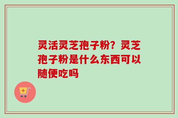 灵活灵芝孢子粉？灵芝孢子粉是什么东西可以随便吃吗-第1张图片-卓越灵芝孢子粉