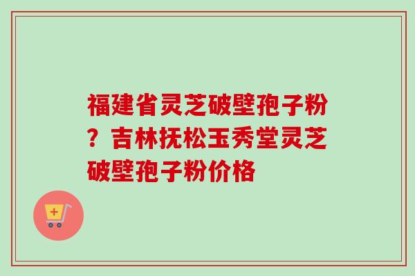 福建省灵芝破壁孢子粉？吉林抚松玉秀堂灵芝破壁孢子粉价格-第1张图片-卓越灵芝孢子粉