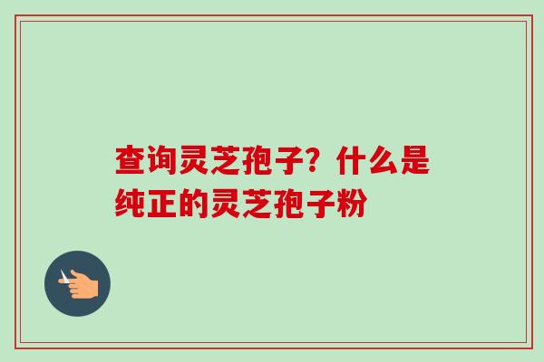 查询灵芝孢子?什么是纯正的灵芝孢子粉-第1张图片-卓越灵芝孢子粉 查询灵芝孢子?什么是纯正的灵芝孢子粉-第1张图片-卓越灵芝孢子粉