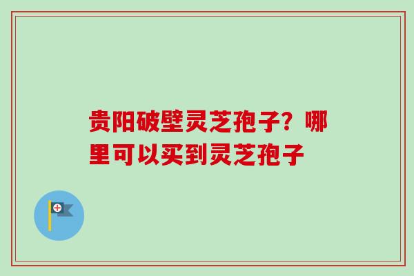 贵阳破壁灵芝孢子?哪里可以买到灵芝孢子-第1张图片-卓越灵芝孢子粉 贵阳破壁灵芝孢子?哪里可以买到灵芝孢子-第1张图片-卓越灵芝孢子粉