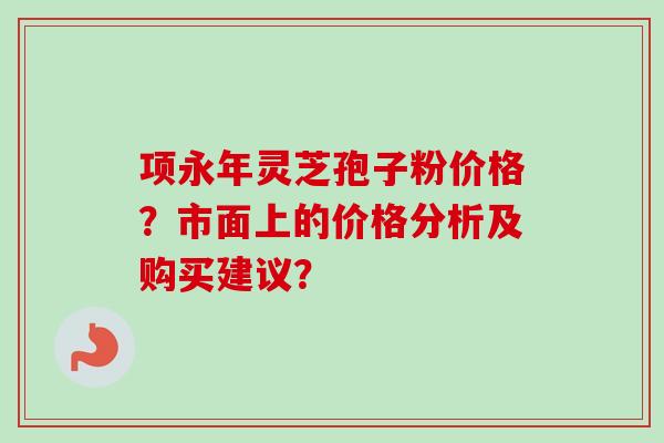 项永年灵芝孢子粉价格?市面上的价格分析及购买建议?-第1张图片-卓越灵芝孢子粉 项永年灵芝孢子粉价格?市面上的价格分析及购买建议?-第1张图片-卓越灵芝孢子粉