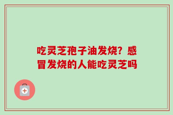 吃灵芝孢子油发烧?感冒发烧的人能吃灵芝吗-第1张图片-卓越灵芝孢子粉 吃灵芝孢子油发烧?感冒发烧的人能吃灵芝吗-第1张图片-卓越灵芝孢子粉