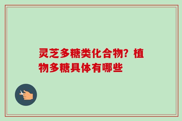 灵芝多糖类化合物？植物多糖具体有哪些-第1张图片-卓越灵芝孢子粉