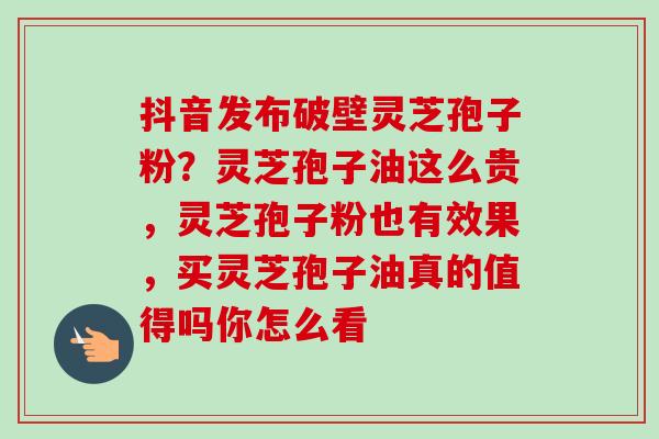 抖音发布破壁灵芝孢子粉?灵芝孢子油这么贵,灵芝孢子粉也有效果,买灵芝孢子油真的值得吗你怎么看-第1张图片-卓越灵芝孢子粉 抖音发布破壁灵芝孢子粉?灵芝孢子油这么贵,灵芝孢子粉也有效果,买灵芝孢子油真的值得吗你怎么看-第1张图片-卓越灵芝孢子粉
