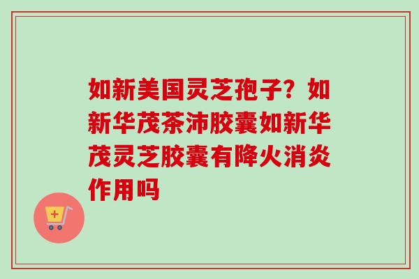 如新美国灵芝孢子?如新华茂茶沛胶囊如新华茂灵芝胶囊有降火消炎作用吗-第1张图片-卓越灵芝孢子粉 如新美国灵芝孢子?如新华茂茶沛胶囊如新华茂灵芝胶囊有降火消炎作用吗-第1张图片-卓越灵芝孢子粉
