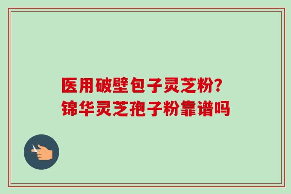 医用破壁包子灵芝粉？锦华灵芝孢子粉靠谱吗-第1张图片-卓越灵芝孢子粉