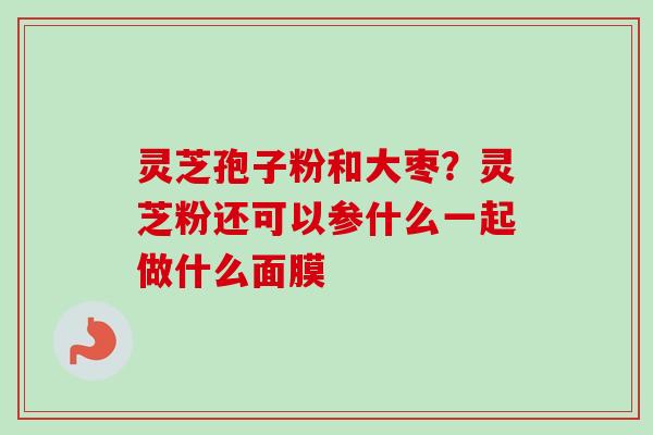 灵芝孢子粉和大枣？灵芝粉还可以参什么一起做什么面膜-第1张图片-卓越灵芝孢子粉