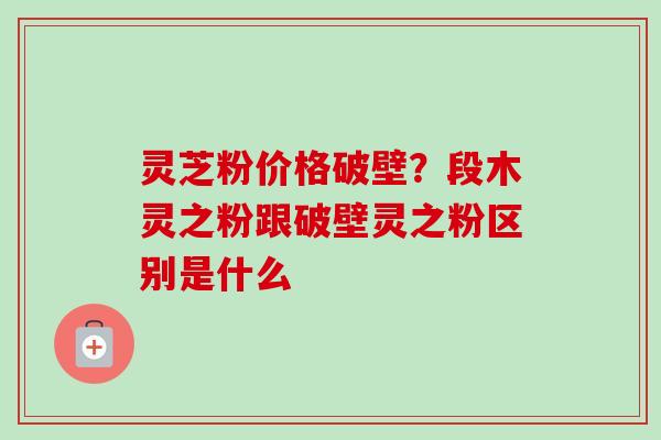 灵芝粉价格破壁?段木灵之粉跟破壁灵之粉区别是什么-第1张图片-卓越灵芝孢子粉 灵芝粉价格破壁?段木灵之粉跟破壁灵之粉区别是什么-第1张图片-卓越灵芝孢子粉