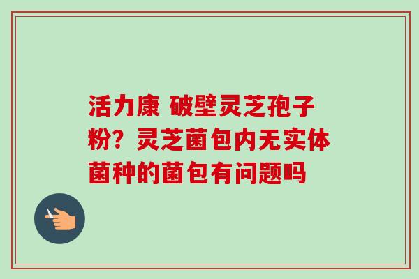 活力康 破壁灵芝孢子粉?灵芝菌包内无实体菌种的菌包有问题吗-第1张图片-卓越灵芝孢子粉 活力康 破壁灵芝孢子粉?灵芝菌包内无实体菌种的菌包有问题吗-第1张图片-卓越灵芝孢子粉