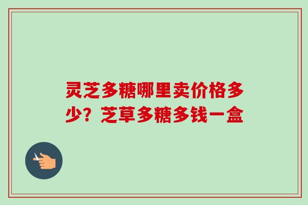 灵芝多糖哪里卖价格多少？芝草多糖多钱一盒-第1张图片-卓越灵芝孢子粉