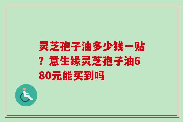 灵芝孢子油多少钱一贴?意生缘灵芝孢子油680元能买到吗-第1张图片-卓越灵芝孢子粉 灵芝孢子油多少钱一贴?意生缘灵芝孢子油680元能买到吗-第1张图片-卓越灵芝孢子粉