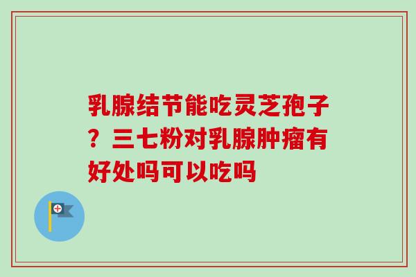 乳腺结节能吃灵芝孢子?三七粉对乳腺肿瘤有好处吗可以吃吗-第1张图片-卓越灵芝孢子粉 乳腺结节能吃灵芝孢子?三七粉对乳腺肿瘤有好处吗可以吃吗-第1张图片-卓越灵芝孢子粉