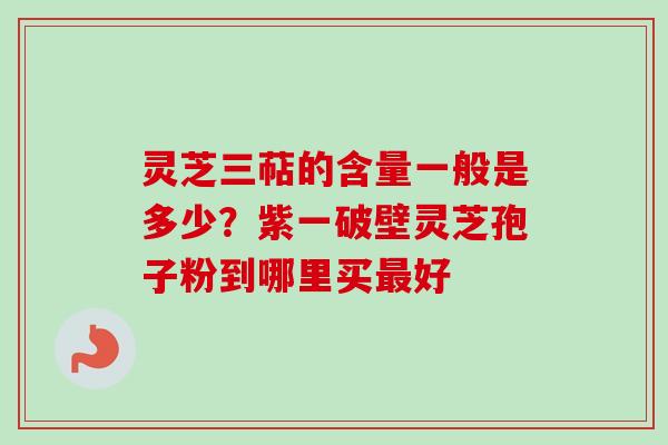 灵芝三萜的含量一般是多少？紫一破壁灵芝孢子粉到哪里买最好-第1张图片-卓越灵芝孢子粉