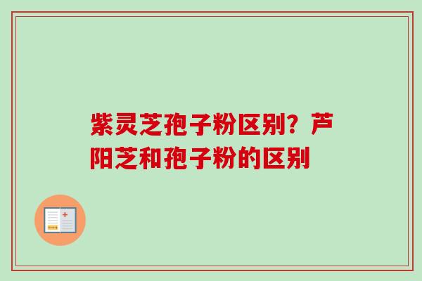 紫灵芝孢子粉区别？芦阳芝和孢子粉的区别-第1张图片-卓越灵芝孢子粉