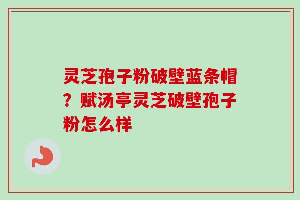 灵芝孢子粉破壁蓝条帽?赋汤亭灵芝破壁孢子粉怎么样-第1张图片-卓越灵芝孢子粉 灵芝孢子粉破壁蓝条帽?赋汤亭灵芝破壁孢子粉怎么样-第1张图片-卓越灵芝孢子粉