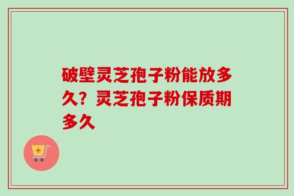 破壁灵芝孢子粉能放多久?灵芝孢子粉保质期多久-第1张图片-卓越灵芝孢子粉 破壁灵芝孢子粉能放多久?灵芝孢子粉保质期多久-第1张图片-卓越灵芝孢子粉