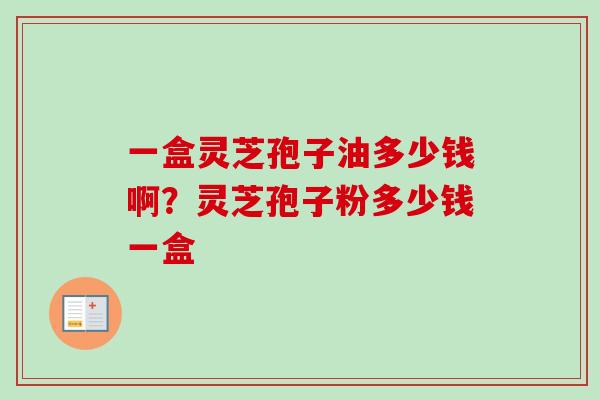 一盒灵芝孢子油多少钱啊?灵芝孢子粉多少钱一盒-第1张图片-卓越灵芝孢子粉 一盒灵芝孢子油多少钱啊?灵芝孢子粉多少钱一盒-第1张图片-卓越灵芝孢子粉