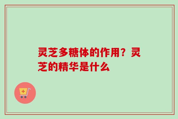 灵芝多糖体的作用？灵芝的精华是什么-第1张图片-卓越灵芝孢子粉