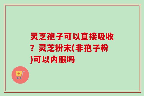 灵芝孢子可以直接吸收？灵芝粉末(非孢子粉)可以内服吗-第1张图片-卓越灵芝孢子粉