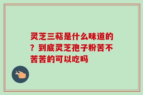 灵芝三萜是什么味道的？到底灵芝孢子粉苦不苦苦的可以吃吗-第1张图片-卓越灵芝孢子粉