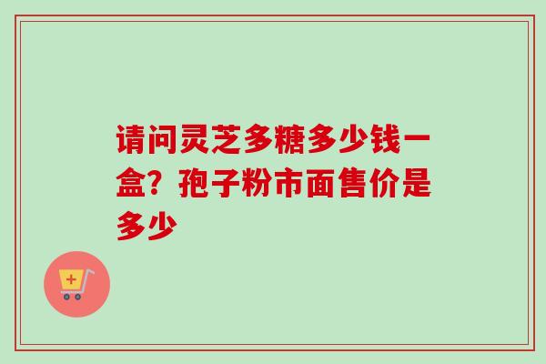 请问灵芝多糖多少钱一盒？孢子粉市面售价是多少-第1张图片-卓越灵芝孢子粉