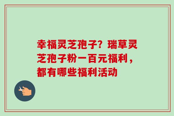 幸福灵芝孢子?瑞草灵芝孢子粉一百元福利,都有哪些福利活动-第1张图片-卓越灵芝孢子粉 幸福灵芝孢子?瑞草灵芝孢子粉一百元福利,都有哪些福利活动-第1张图片-卓越灵芝孢子粉