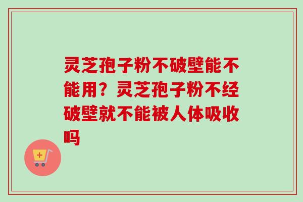 灵芝孢子粉不破壁能不能用？灵芝孢子粉不经破壁就不能被人体吸收吗-第1张图片-卓越灵芝孢子粉