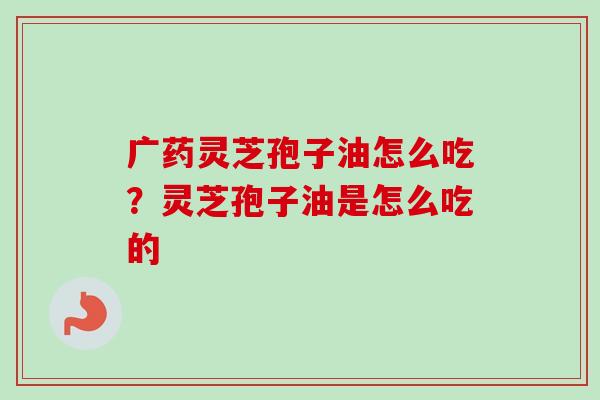 广药灵芝孢子油怎么吃？灵芝孢子油是怎么吃的-第1张图片-卓越灵芝孢子粉