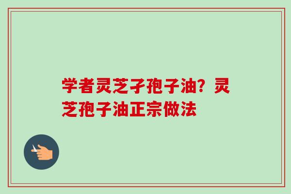 学者灵芝孑孢子油？灵芝孢子油正宗做法-第1张图片-卓越灵芝孢子粉