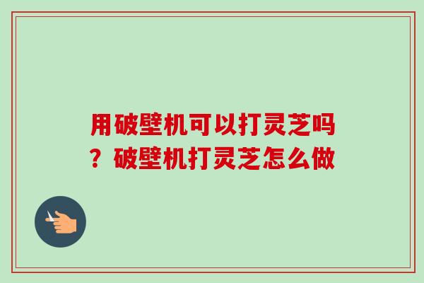 用破壁机可以打灵芝吗？破壁机打灵芝怎么做-第1张图片-卓越灵芝孢子粉