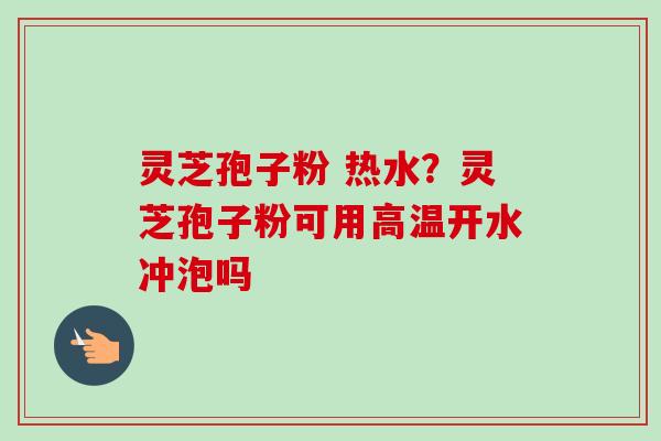 灵芝孢子粉 热水？灵芝孢子粉可用高温开水冲泡吗-第1张图片-卓越灵芝孢子粉