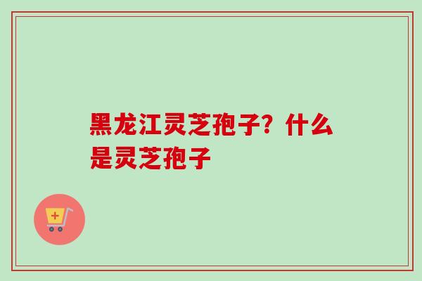 黑龙江灵芝孢子？什么是灵芝孢子-第1张图片-卓越灵芝孢子粉