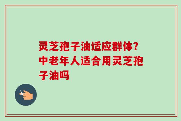 灵芝孢子油适应群体?中老年人适合用灵芝孢子油吗-第1张图片-卓越灵芝孢子粉 灵芝孢子油适应群体?中老年人适合用灵芝孢子油吗-第1张图片-卓越灵芝孢子粉