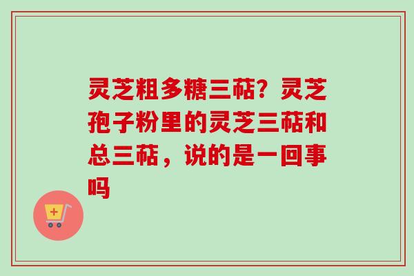 灵芝粗多糖三萜？灵芝孢子粉里的灵芝三萜和总三萜，说的是一回事吗-第1张图片-卓越灵芝孢子粉