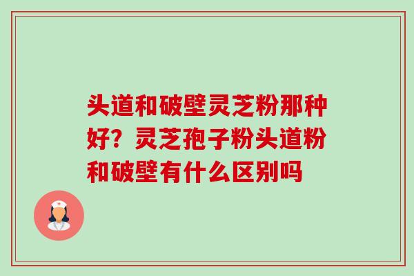 头道和破壁灵芝粉那种好？灵芝孢子粉头道粉和破壁有什么区别吗-第1张图片-卓越灵芝孢子粉