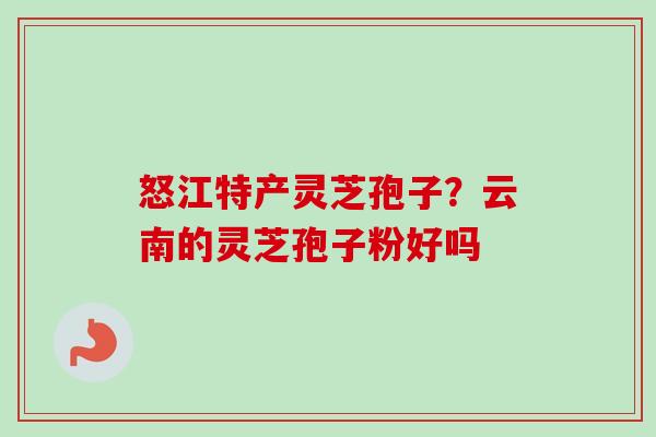 怒江特产灵芝孢子?云南的灵芝孢子粉好吗-第1张图片-卓越灵芝孢子粉 怒江特产灵芝孢子?云南的灵芝孢子粉好吗-第1张图片-卓越灵芝孢子粉