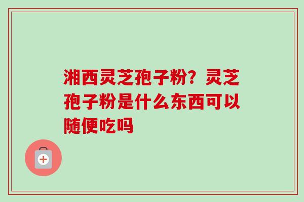 湘西灵芝孢子粉?灵芝孢子粉是什么东西可以随便吃吗-第1张图片-卓越灵芝孢子粉 湘西灵芝孢子粉?灵芝孢子粉是什么东西可以随便吃吗-第1张图片-卓越灵芝孢子粉