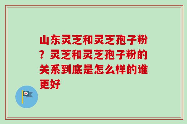 山东灵芝和灵芝孢子粉？灵芝和灵芝孢子粉的关系到底是怎么样的谁更好-第1张图片-卓越灵芝孢子粉