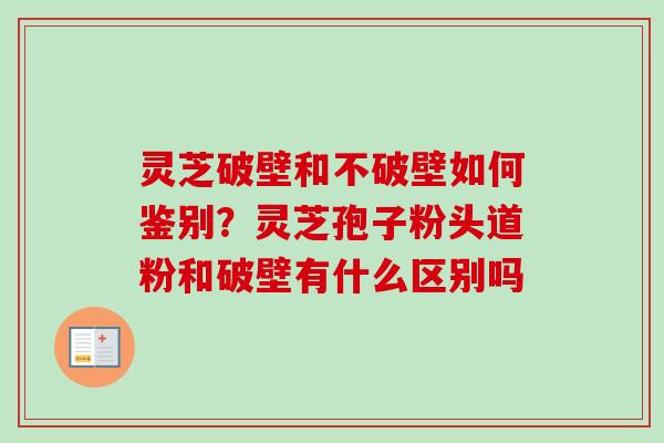 灵芝破壁和不破壁如何鉴别？灵芝孢子粉头道粉和破壁有什么区别吗-第1张图片-卓越灵芝孢子粉