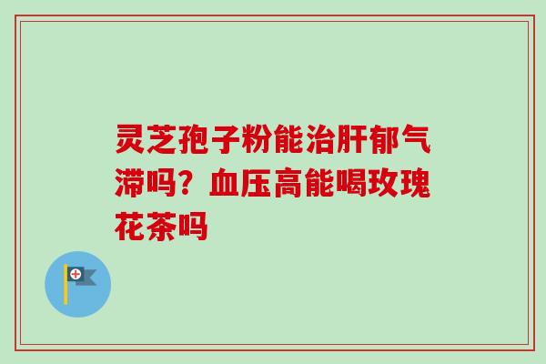 灵芝孢子粉能治肝郁气滞吗?血压高能喝玫瑰花茶吗-第1张图片-卓越灵芝孢子粉 灵芝孢子粉能治肝郁气滞吗?血压高能喝玫瑰花茶吗-第1张图片-卓越灵芝孢子粉