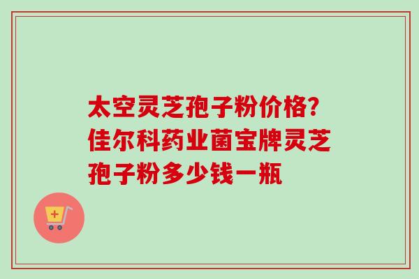 太空灵芝孢子粉价格?佳尔科药业菌宝牌灵芝孢子粉多少钱一瓶-第1张图片-卓越灵芝孢子粉 太空灵芝孢子粉价格?佳尔科药业菌宝牌灵芝孢子粉多少钱一瓶-第1张图片-卓越灵芝孢子粉