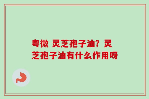 粤微 灵芝孢子油？灵芝孢子油有什么作用呀-第1张图片-卓越灵芝孢子粉