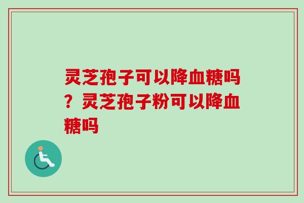 灵芝孢子可以降血糖吗？灵芝孢子粉可以降血糖吗-第1张图片-卓越灵芝孢子粉