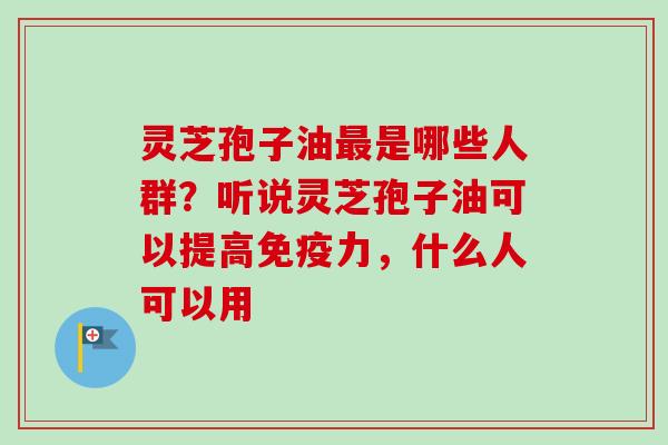 灵芝孢子油最是哪些人群?听说灵芝孢子油可以提高免疫力,什么人可以用-第1张图片-卓越灵芝孢子粉 灵芝孢子油最是哪些人群?听说灵芝孢子油可以提高免疫力,什么人可以用-第1张图片-卓越灵芝孢子粉